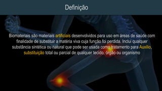 Definição
Biomateriais são materiais artificiais desenvolvidos para uso em áreas de saúde com
finalidade de substituir a matéria viva cuja função foi perdida. Inclui qualquer
substância sintética ou natural que pode ser usada como tratamento para Auxilio,
substituição total ou parcial de qualquer tecido, órgão ou organismo
 