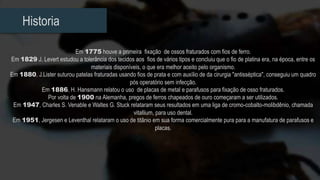 Historia
Em 1775 houve a primeira fixação de ossos fraturados com fios de ferro.
Em 1829 J. Levert estudou a tolerância dos tecidos aos fios de vários tipos e concluiu que o fio de platina era, na época, entre os
materiais disponíveis, o que era melhor aceito pelo organismo.
Em 1880, J.Lister suturou patelas fraturadas usando fios de prata e com auxílio de da cirurgia "antisséptica", conseguiu um quadro
pós operatório sem infecção.
Em 1886, H. Hansmann relatou o uso de placas de metal e parafusos para fixação de osso fraturados.
Por volta de 1900 na Alemanha, pregos de ferros chapeados de ouro começaram a ser utilizados.
Em 1947, Charles S. Venable e Waltes G. Stuck relataram seus resultados em uma liga de cromo-cobalto-molibdênio, chamada
vitallium, para uso dental.
Em 1951, Jergesen e Leventhal relataram o uso de titânio em sua forma comercialmente pura para a manufatura de parafusos e
placas.
 