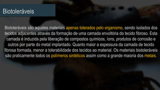 Biotoleráveis
Biotoleráveis são aqueles materiais apenas tolerados pelo organismo, sendo isolados dos
tecidos adjacentes através da formação de uma camada envoltória do tecido fibroso. Esta
camada é induzida pela liberação de compostos químicos, íons, produtos de corrosão e
outros por parte do metal implantado. Quanto maior a espessura da camada de tecido
fibrosa formada, menor a tolerabilidade dos tecidos ao material. Os materiais biotoleráveis
são praticamente todos os polímeros sintéticos assim como a grande maioria dos metais.
 