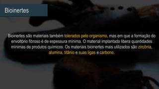 Bioinertes
Bioinertes são materiais também tolerados pelo organismo, mas em que a formação do
envoltório fibroso é de espessura mínima. O material implantado libera quantidades
mínimas de produtos químicos. Os materiais bioinertes mais utilizados são zircônia,
alumina, titânio e suas ligas e carbono.
 