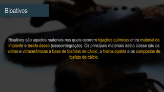 Bioativos
Bioativos são aqueles materiais nos quais ocorrem ligações químicas entre material de
implante e tecido ósseo (osseointegração). Os principais materiais desta classe são os
vidros e vitrocerâmicas à base de fosfatos de cálcio, a hidroxiapatita e os compostos de
fosfato de cálcio.
 