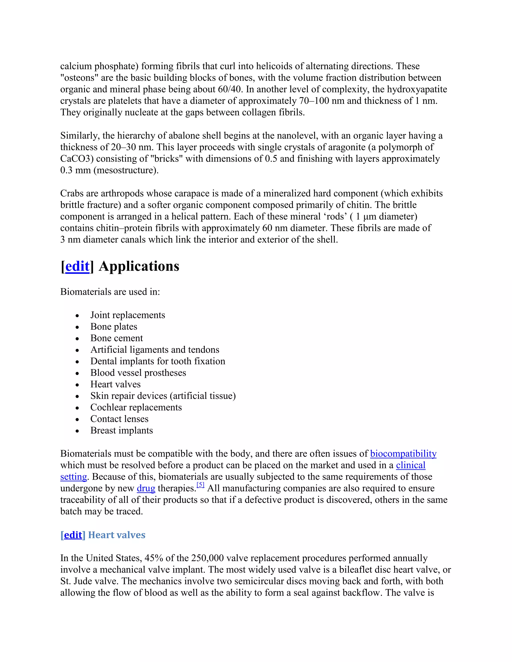 calcium phosphate) forming fibrils that curl into helicoids of alternating directions. These
"osteons" are the basic building blocks of bones, with the volume fraction distribution between
organic and mineral phase being about 60/40. In another level of complexity, the hydroxyapatite
crystals are platelets that have a diameter of approximately 70–100 nm and thickness of 1 nm.
They originally nucleate at the gaps between collagen fibrils.
Similarly, the hierarchy of abalone shell begins at the nanolevel, with an organic layer having a
thickness of 20–30 nm. This layer proceeds with single crystals of aragonite (a polymorph of
CaCO3) consisting of "bricks" with dimensions of 0.5 and finishing with layers approximately
0.3 mm (mesostructure).
Crabs are arthropods whose carapace is made of a mineralized hard component (which exhibits
brittle fracture) and a softer organic component composed primarily of chitin. The brittle
component is arranged in a helical pattern. Each of these mineral ‘rods’ ( 1 μm diameter)
contains chitin–protein fibrils with approximately 60 nm diameter. These fibrils are made of
3 nm diameter canals which link the interior and exterior of the shell.
[edit] Applications
Biomaterials are used in:
Joint replacements
Bone plates
Bone cement
Artificial ligaments and tendons
Dental implants for tooth fixation
Blood vessel prostheses
Heart valves
Skin repair devices (artificial tissue)
Cochlear replacements
Contact lenses
Breast implants
Biomaterials must be compatible with the body, and there are often issues of biocompatibility
which must be resolved before a product can be placed on the market and used in a clinical
setting. Because of this, biomaterials are usually subjected to the same requirements of those
undergone by new drug therapies.[5]
All manufacturing companies are also required to ensure
traceability of all of their products so that if a defective product is discovered, others in the same
batch may be traced.
[edit] Heart valves
In the United States, 45% of the 250,000 valve replacement procedures performed annually
involve a mechanical valve implant. The most widely used valve is a bileaflet disc heart valve, or
St. Jude valve. The mechanics involve two semicircular discs moving back and forth, with both
allowing the flow of blood as well as the ability to form a seal against backflow. The valve is
 