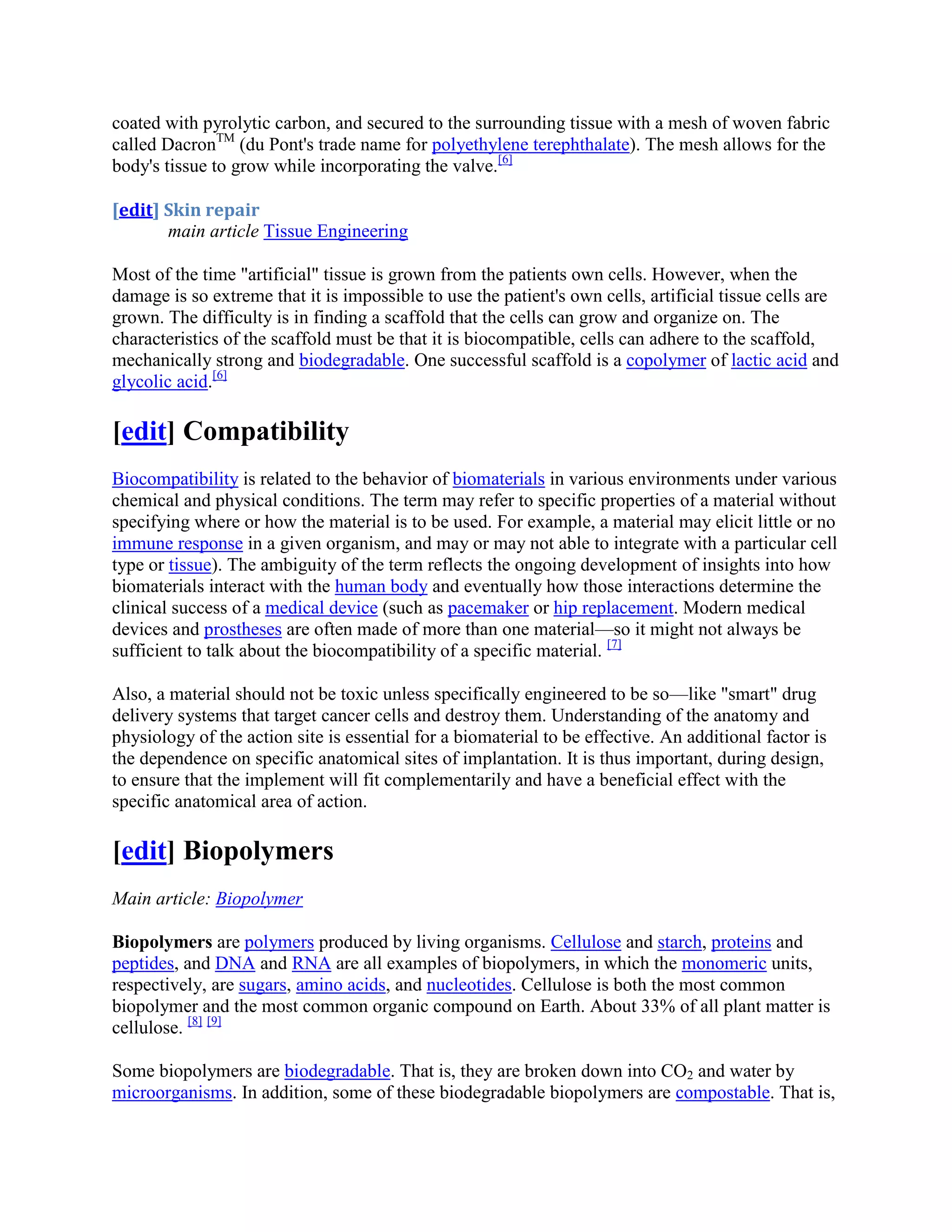 coated with pyrolytic carbon, and secured to the surrounding tissue with a mesh of woven fabric
called DacronTM
(du Pont's trade name for polyethylene terephthalate). The mesh allows for the
body's tissue to grow while incorporating the valve.[6]
[edit] Skin repair
main article Tissue Engineering
Most of the time "artificial" tissue is grown from the patients own cells. However, when the
damage is so extreme that it is impossible to use the patient's own cells, artificial tissue cells are
grown. The difficulty is in finding a scaffold that the cells can grow and organize on. The
characteristics of the scaffold must be that it is biocompatible, cells can adhere to the scaffold,
mechanically strong and biodegradable. One successful scaffold is a copolymer of lactic acid and
glycolic acid.[6]
[edit] Compatibility
Biocompatibility is related to the behavior of biomaterials in various environments under various
chemical and physical conditions. The term may refer to specific properties of a material without
specifying where or how the material is to be used. For example, a material may elicit little or no
immune response in a given organism, and may or may not able to integrate with a particular cell
type or tissue). The ambiguity of the term reflects the ongoing development of insights into how
biomaterials interact with the human body and eventually how those interactions determine the
clinical success of a medical device (such as pacemaker or hip replacement. Modern medical
devices and prostheses are often made of more than one material—so it might not always be
sufficient to talk about the biocompatibility of a specific material. [7]
Also, a material should not be toxic unless specifically engineered to be so—like "smart" drug
delivery systems that target cancer cells and destroy them. Understanding of the anatomy and
physiology of the action site is essential for a biomaterial to be effective. An additional factor is
the dependence on specific anatomical sites of implantation. It is thus important, during design,
to ensure that the implement will fit complementarily and have a beneficial effect with the
specific anatomical area of action.
[edit] Biopolymers
Main article: Biopolymer
Biopolymers are polymers produced by living organisms. Cellulose and starch, proteins and
peptides, and DNA and RNA are all examples of biopolymers, in which the monomeric units,
respectively, are sugars, amino acids, and nucleotides. Cellulose is both the most common
biopolymer and the most common organic compound on Earth. About 33% of all plant matter is
cellulose. [8] [9]
Some biopolymers are biodegradable. That is, they are broken down into CO2 and water by
microorganisms. In addition, some of these biodegradable biopolymers are compostable. That is,
 