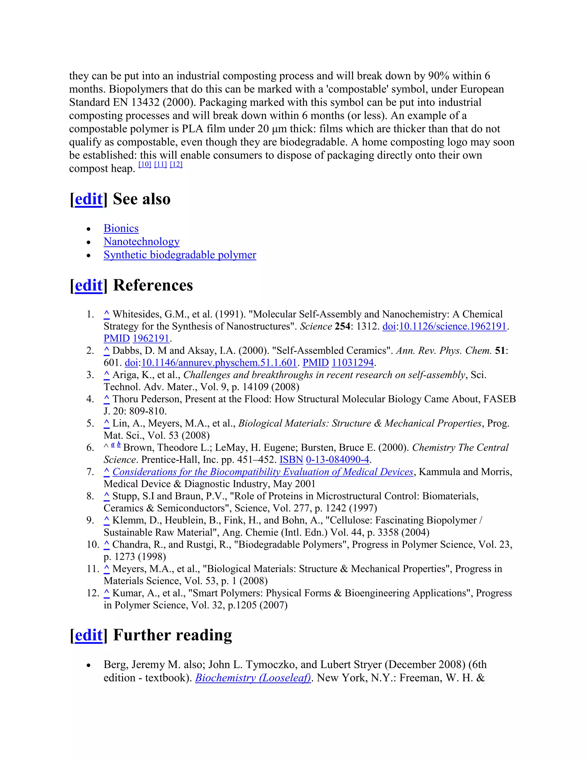 they can be put into an industrial composting process and will break down by 90% within 6
months. Biopolymers that do this can be marked with a 'compostable' symbol, under European
Standard EN 13432 (2000). Packaging marked with this symbol can be put into industrial
composting processes and will break down within 6 months (or less). An example of a
compostable polymer is PLA film under 20 μm thick: films which are thicker than that do not
qualify as compostable, even though they are biodegradable. A home composting logo may soon
be established: this will enable consumers to dispose of packaging directly onto their own
compost heap. [10] [11] [12]
[edit] See also
Bionics
Nanotechnology
Synthetic biodegradable polymer
[edit] References
1. ^ Whitesides, G.M., et al. (1991). "Molecular Self-Assembly and Nanochemistry: A Chemical
Strategy for the Synthesis of Nanostructures". Science 254: 1312. doi:10.1126/science.1962191.
PMID 1962191.
2. ^ Dabbs, D. M and Aksay, I.A. (2000). "Self-Assembled Ceramics". Ann. Rev. Phys. Chem. 51:
601. doi:10.1146/annurev.physchem.51.1.601. PMID 11031294.
3. ^ Ariga, K., et al., Challenges and breakthroughs in recent research on self-assembly, Sci.
Technol. Adv. Mater., Vol. 9, p. 14109 (2008)
4. ^ Thoru Pederson, Present at the Flood: How Structural Molecular Biology Came About, FASEB
J. 20: 809-810.
5. ^ Lin, A., Meyers, M.A., et al., Biological Materials: Structure & Mechanical Properties, Prog.
Mat. Sci., Vol. 53 (2008)
6. ^ a b
Brown, Theodore L.; LeMay, H. Eugene; Bursten, Bruce E. (2000). Chemistry The Central
Science. Prentice-Hall, Inc. pp. 451–452. ISBN 0-13-084090-4.
7. ^ Considerations for the Biocompatibility Evaluation of Medical Devices, Kammula and Morris,
Medical Device & Diagnostic Industry, May 2001
8. ^ Stupp, S.I and Braun, P.V., "Role of Proteins in Microstructural Control: Biomaterials,
Ceramics & Semiconductors", Science, Vol. 277, p. 1242 (1997)
9. ^ Klemm, D., Heublein, B., Fink, H., and Bohn, A., "Cellulose: Fascinating Biopolymer /
Sustainable Raw Material", Ang. Chemie (Intl. Edn.) Vol. 44, p. 3358 (2004)
10. ^ Chandra, R., and Rustgi, R., "Biodegradable Polymers", Progress in Polymer Science, Vol. 23,
p. 1273 (1998)
11. ^ Meyers, M.A., et al., "Biological Materials: Structure & Mechanical Properties", Progress in
Materials Science, Vol. 53, p. 1 (2008)
12. ^ Kumar, A., et al., "Smart Polymers: Physical Forms & Bioengineering Applications", Progress
in Polymer Science, Vol. 32, p.1205 (2007)
[edit] Further reading
Berg, Jeremy M. also; John L. Tymoczko, and Lubert Stryer (December 2008) (6th
edition - textbook). Biochemistry (Looseleaf). New York, N.Y.: Freeman, W. H. &
 