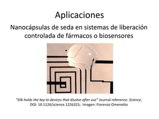 Aplicaciones
Nanocápsulas de seda en sistemas de liberación
controlada de fármacos o biosensores
“Silk holds the key to devices that disolve after use” Journal reference: Science,
DOI: 10.1126/science.1226325; Imagen: Fiorenzo Omenetto
 