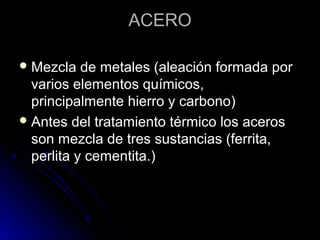 AACCEERROO 
MMeezzccllaa ddee mmeettaalleess ((aalleeaacciióónn ffoorrmmaaddaa ppoorr 
vvaarriiooss eelleemmeennttooss qquuíímmiiccooss,, 
pprriinncciippaallmmeennttee hhiieerrrroo yy ccaarrbboonnoo)) 
AAnntteess ddeell ttrraattaammiieennttoo ttéérrmmiiccoo llooss aacceerrooss 
ssoonn mmeezzccllaa ddee ttrreess ssuussttaanncciiaass ((ffeerrrriittaa,, 
ppeerrlliittaa yy cceemmeennttiittaa..)) 
 
