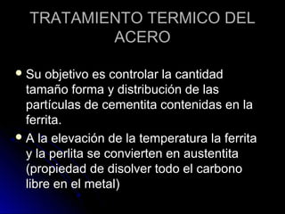 TRATAMIENTO TTEERRMMIICCOO DDEELL 
AACCEERROO 
SSuu oobbjjeettiivvoo eess ccoonnttrroollaarr llaa ccaannttiiddaadd 
ttaammaaññoo ffoorrmmaa yy ddiissttrriibbuucciióónn ddee llaass 
ppaarrttííccuullaass ddee cceemmeennttiittaa ccoonntteenniiddaass eenn llaa 
ffeerrrriittaa.. 
AA llaa eelleevvaacciióónn ddee llaa tteemmppeerraattuurraa llaa ffeerrrriittaa 
yy llaa ppeerrlliittaa ssee ccoonnvviieerrtteenn eenn aauusstteennttiittaa 
((pprrooppiieeddaadd ddee ddiissoollvveerr ttooddoo eell ccaarrbboonnoo 
lliibbrree eenn eell mmeettaall)) 
 