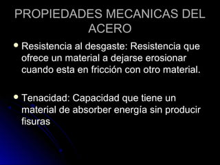 PROPIEDADES MMEECCAANNIICCAASS DDEELL 
AACCEERROO 
RReessiisstteenncciiaa aall ddeessggaassttee:: RReessiisstteenncciiaa qquuee 
ooffrreeccee uunn mmaatteerriiaall aa ddeejjaarrssee eerroossiioonnaarr 
ccuuaannddoo eessttaa eenn ffrriicccciióónn ccoonn oottrroo mmaatteerriiaall.. 
TTeennaacciiddaadd:: CCaappaacciiddaadd qquuee ttiieennee uunn 
mmaatteerriiaall ddee aabbssoorrbbeerr eenneerrggííaa ssiinn pprroodduucciirr 
ffiissuurraass 
 