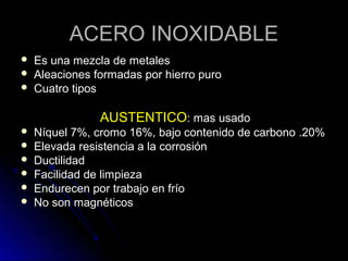 AACCEERROO IINNOOXXIIDDAABBLLEE 
 EEss uunnaa mmeezzccllaa ddee mmeettaalleess 
 AAlleeaacciioonneess ffoorrmmaaddaass ppoorr hhiieerrrroo ppuurroo 
 CCuuaattrroo ttiippooss 
AAUUSSTTEENNTTIICCOO:: mmaass uussaaddoo 
 NNííqquueell 77%%, ccrroommoo 1166%%, bbaajjoo ccoonntteenniiddoo ddee ccaarrbboonnoo ..2200%% 
 EElleevvaaddaa rreessiisstteenncciiaa aa llaa ccoorrrroossiióónn 
 DDuuccttiilliiddaadd 
 FFaacciilliiddaadd ddee lliimmppiieezzaa 
 EEnndduurreecceenn ppoorr ttrraabbaajjoo eenn ffrrííoo 
 NNoo ssoonn mmaaggnnééttiiccooss 
 