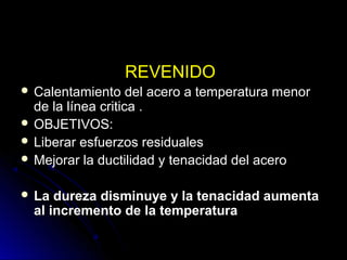 RREEVVEENNIIDDOO 
 CCaalleennttaammiieennttoo ddeell aacceerroo aa tteemmppeerraattuurraa mmeennoorr 
ddee llaa llíínneeaa ccrriittiiccaa .. 
 OOBBJJEETTIIVVOOSS:: 
 LLiibbeerraarr eessffuueerrzzooss rreessiidduuaalleess 
 MMeejjoorraarr llaa dduuccttiilliiddaadd yy tteennaacciiddaadd ddeell aacceerroo 
 LLaa dduurreezzaa ddiissmmiinnuuyyee yy llaa tteennaacciiddaadd aauummeennttaa 
aall iinnccrreemmeennttoo ddee llaa tteemmppeerraattuurraa 
 