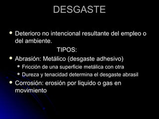 DDEESSGGAASSTTEE 
 DDeetteerriioorroo nnoo iinntteenncciioonnaall rreessuullttaannttee ddeell eemmpplleeoo oo 
ddeell aammbbiieennttee.. 
TTIIPPOOSS:: 
 AAbbrraassiióónn:: MMeettáálliiccoo ((ddeessggaassttee aaddhheessiivvoo)) 
FFrriicccciióónn ddee uunnaa ssuuppeerrffiicciiee mmeettáálliiccaa ccoonn oottrraa 
DDuurreezzaa yy tteennaacciiddaadd ddeetteerrmmiinnaa eell ddeessggaassttee aabbrraassiill 
 CCoorrrroossiióónn:: eerroossiióónn ppoorr lliiqquuiiddoo oo ggaass eenn 
mmoovviimmiieennttoo 
 