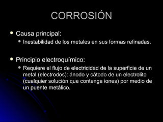 CCOORRRROOSSIIÓÓNN 
 CCaauussaa pprriinncciippaall:: 
 IInneessttaabbiilliiddaadd ddee llooss mmeettaalleess eenn ssuuss ffoorrmmaass rreeffiinnaaddaass.. 
 PPrriinncciippiioo eelleeccttrrooqquuíímmiiccoo:: 
 RReeqquuiieerree eell fflluujjoo ddee eelleeccttrriicciiddaadd ddee llaa ssuuppeerrffiicciiee ddee uunn 
mmeettaall ((eelleeccttrrooddooss)):: áánnooddoo yy ccááttooddoo ddee uunn eelleeccttrroolliittoo 
((ccuuaallqquuiieerr ssoolluucciióónn qquuee ccoonntteennggaa iioonneess)) ppoorr mmeeddiioo ddee 
uunn ppuueennttee mmeettáálliiccoo.. 
 