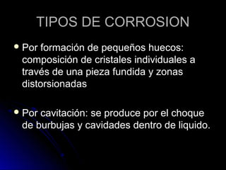 TTIIPPOOSS DDEE CCOORRRROOSSIIOONN 
PPoorr ffoorrmmaacciióónn ddee ppeeqquueeññooss hhuueeccooss:: 
ccoommppoossiicciióónn ddee ccrriissttaalleess iinnddiivviidduuaalleess aa 
ttrraavvééss ddee uunnaa ppiieezzaa ffuunnddiiddaa yy zzoonnaass 
ddiissttoorrssiioonnaaddaass 
PPoorr ccaavviittaacciióónn:: ssee pprroodduuccee ppoorr eell cchhooqquuee 
ddee bbuurrbbuujjaass yy ccaavviiddaaddeess ddeennttrroo ddee lliiqquuiiddoo.. 
 
