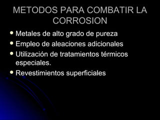 METODOS PPAARRAA CCOOMMBBAATTIIRR LLAA 
CCOORRRROOSSIIOONN 
MMeettaalleess ddee aallttoo ggrraaddoo ddee ppuurreezzaa 
EEmmpplleeoo ddee aalleeaacciioonneess aaddiicciioonnaalleess 
UUttiilliizzaacciióónn ddee ttrraattaammiieennttooss ttéérrmmiiccooss 
eessppeecciiaalleess.. 
RReevveessttiimmiieennttooss ssuuppeerrffiicciiaalleess 
 