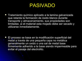 PPAASSIIVVAADDOO 
 TTrraattaammiieennttoo qquuíímmiiccoo aapplliiccaaddoo aa llaa llaammiinnaa ggaallvvaanniizzaaddaa 
qquuee rreettaarrddaa llaa ffoorrmmaacciióónn ddee óóxxiiddoo bbllaannccoo dduurraannttee 
ttrraannssppoorrttee yy aallmmaacceennaammiieennttoo,, ssuuss pprrooppiieeddaaddeess ssoonn 
lliimmiittaaddaass ,,ssii eell mmaatteerriiaall eessttaa mmoojjaaddoo ddeebbee sseerr sseeccaaddoo yy 
uuttiilliizzaarrssee iinnmmeeddiiaattaammeennttee.. 
 EEll pprroocceessoo ssee bbaassaa eenn llaa mmooddiiffiiccaacciióónn ssuuppeerrffiicciiaall ddeell 
mmeettaall aa ttrraavvééss ddee uunnaa ppeeqquueeññaa ccaappaa nnoo mmeettáálliiccaa 
ggeenneerraallmmeennttee uunn ooxxiiddoo oo uunnaa ssaall ddee mmeettaall bbaassee 
ffiirrmmeemmeennttee aaddhheerriiddoo aa llaa bbaassee ssiieennddoo iimmppeerrmmeeaabbllee ppaarraa 
eevviittaarr eell ppaassaajjee ddeell eelleeccttrroolliittoo.. 
 