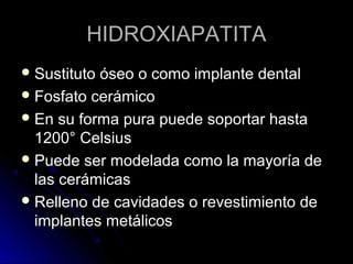 HHIIDDRROOXXIIAAPPAATTIITTAA 
SSuussttiittuuttoo óósseeoo oo ccoommoo iimmppllaannttee ddeennttaall 
FFoossffaattoo cceerráámmiiccoo 
EEnn ssuu ffoorrmmaa ppuurraa ppuueeddee ssooppoorrttaarr hhaassttaa 
11220000°° CCeellssiiuuss 
PPuueeddee sseerr mmooddeellaaddaa ccoommoo llaa mmaayyoorrííaa ddee 
llaass cceerráámmiiccaass 
RReelllleennoo ddee ccaavviiddaaddeess oo rreevveessttiimmiieennttoo ddee 
iimmppllaanntteess mmeettáálliiccooss 
 