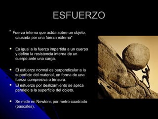 EESSFFUUEERRZZOO 
““ FFuueerrzzaa iinntteerrnnaa qquuee aaccttúúaa ssoobbrree uunn oobbjjeettoo,, 
ccaauussaaddaa ppoorr uunnaa ffuueerrzzaa eexxtteerrnnaa”” 
 EEss iigguuaall aa llaa ffuueerrzzaa iimmppaarrttiiddaa aa uunn ccuueerrppoo 
yy ddeeffiinnee llaa rreessiisstteenncciiaa iinntteerrnnaa ddee uunn 
ccuueerrppoo aannttee uunnaa ccaarrggaa.. 
 EEll eessffuueerrzzoo nnoorrmmaall eess ppeerrppeennddiiccuullaarr aa llaa 
ssuuppeerrffiicciiee ddeell mmaatteerriiaall,, eenn ffoorrmmaa ddee uunnaa 
ffuueerrzzaa ccoommpprreessiivvaa oo tteennssoorraa.. 
 EEll eessffuueerrzzoo ppoorr ddeesslliizzaammiieennttoo ssee aapplliiccaa 
ppaarraalleelloo aa llaa ssuuppeerrffiicciiee ddeell oobbjjeettoo.. 
 SSee mmiiddee eenn NNeewwttoonnss ppoorr mmeettrroo ccuuaaddrraaddoo 
((ppaassccaalleess)).. 
 