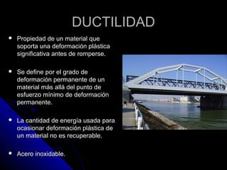 DDUUCCTTIILLIIDDAADD 
 PPrrooppiieeddaadd ddee uunn mmaatteerriiaall qquuee 
ssooppoorrttaa uunnaa ddeeffoorrmmaacciióónn pplláássttiiccaa 
ssiiggnniiffiiccaattiivvaa aanntteess ddee rroommppeerrssee.. 
 SSee ddeeffiinnee ppoorr eell ggrraaddoo ddee 
ddeeffoorrmmaacciióónn ppeerrmmaanneennttee ddee uunn 
mmaatteerriiaall mmááss aalllláá ddeell ppuunnttoo ddee 
eessffuueerrzzoo mmíínniimmoo ddee ddeeffoorrmmaacciióónn 
ppeerrmmaanneennttee.. 
 LLaa ccaannttiiddaadd ddee eenneerrggííaa uussaaddaa ppaarraa 
ooccaassiioonnaarr ddeeffoorrmmaacciióónn pplláássttiiccaa ddee 
uunn mmaatteerriiaall nnoo eess rreeccuuppeerraabbllee.. 
 AAcceerroo iinnooxxiiddaabbllee.. 
 