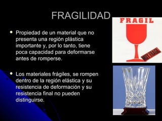 FFRRAAGGIILLIIDDAADD 
 PPrrooppiieeddaadd ddee uunn mmaatteerriiaall qquuee nnoo 
pprreesseennttaa uunnaa rreeggiióónn pplláássttiiccaa 
iimmppoorrttaannttee yy,, ppoorr lloo ttaannttoo,, ttiieennee 
ppooccaa ccaappaacciiddaadd ppaarraa ddeeffoorrmmaarrssee 
aanntteess ddee rroommppeerrssee.. 
 LLooss mmaatteerriiaalleess ffrráággiilleess,, ssee rroommppeenn 
ddeennttrroo ddee llaa rreeggiióónn eelláássttiiccaa yy ssuu 
rreessiisstteenncciiaa ddee ddeeffoorrmmaacciióónn yy ssuu 
rreessiisstteenncciiaa ffiinnaall nnoo ppuueeddeenn 
ddiissttiinngguuiirrssee.. 
 