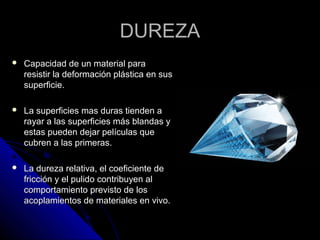 DDUURREEZZAA 
 CCaappaacciiddaadd ddee uunn mmaatteerriiaall ppaarraa 
rreessiissttiirr llaa ddeeffoorrmmaacciióónn pplláássttiiccaa eenn ssuuss 
ssuuppeerrffiicciiee.. 
 LLaa ssuuppeerrffiicciieess mmaass dduurraass ttiieennddeenn aa 
rraayyaarr aa llaass ssuuppeerrffiicciieess mmááss bbllaannddaass yy 
eessttaass ppuueeddeenn ddeejjaarr ppeellííccuullaass qquuee 
ccuubbrreenn aa llaass pprriimmeerraass.. 
 LLaa dduurreezzaa rreellaattiivvaa,, eell ccooeeffiicciieennttee ddee 
ffrriicccciióónn yy eell ppuulliiddoo ccoonnttrriibbuuyyeenn aall 
ccoommppoorrttaammiieennttoo pprreevviissttoo ddee llooss 
aaccooppllaammiieennttooss ddee mmaatteerriiaalleess eenn vviivvoo.. 
 