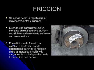 FFRRIICCCCIIOONN 
 SSee ddeeffiinnee ccoommoo llaa rreessiisstteenncciiaa aall 
mmoovviimmiieennttoo eennttrree 22 ccuueerrppooss.. 
 CCuuaannddoo uunnaa ccaarrggaa pprroodduuccee uunn 
ccoonnttaaccttoo eennttrree 22 ccuueerrppooss,, ppuueeddeenn 
ooccuurrrriirr iinntteerraacccciioonneess ttaannttoo qquuíímmiiccaass 
ccoommoo mmeeccáánniiccaass.. 
 EEll ccooeeffiicciieennttee ddee ffrriicccciióónn,, ssee 
eessttááttiiccaa oo ddiinnáámmiiccaa,, ppuueeddee 
oobbtteenneerrssee aa ppaarrttiirr ddee llaa rreellaacciióónn 
eennttrree llaa ffuueerrzzaa ddee ffrriicccciióónn yy llaa 
ccaarrggaa,, eenn ffoorrmmaa iinnddeeppeennddiieennttee ddee 
llaa ssuuppeerrffiicciiee ddee iinntteerrffaazz.. 
 