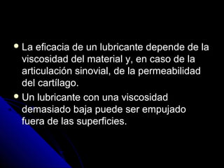 La eficacia de un lluubbrriiccaannttee ddeeppeennddee ddee llaa 
vviissccoossiiddaadd ddeell mmaatteerriiaall yy,, eenn ccaassoo ddee llaa 
aarrttiiccuullaacciióónn ssiinnoovviiaall,, ddee llaa ppeerrmmeeaabbiilliiddaadd 
ddeell ccaarrttííllaaggoo.. 
UUnn lluubbrriiccaannttee ccoonn uunnaa vviissccoossiiddaadd 
ddeemmaassiiaaddoo bbaajjaa ppuueeddee sseerr eemmppuujjaaddoo 
ffuueerraa ddee llaass ssuuppeerrffiicciieess.. 
 