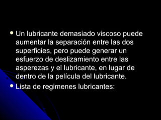 Un lluubbrriiccaannttee ddeemmaassiiaaddoo vviissccoossoo ppuueeddee 
aauummeennttaarr llaa sseeppaarraacciióónn eennttrree llaass ddooss 
ssuuppeerrffiicciieess,, ppeerroo ppuueeddee ggeenneerraarr uunn 
eessffuueerrzzoo ddee ddeesslliizzaammiieennttoo eennttrree llaass 
aassppeerreezzaass yy eell lluubbrriiccaannttee,, eenn lluuggaarr ddee 
ddeennttrroo ddee llaa ppeellííccuullaa ddeell lluubbrriiccaannttee.. 
LLiissttaa ddee rreeggiimmeenneess lluubbrriiccaanntteess:: 
 