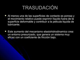 TTRRAASSUUDDAACCIIÓÓNN 
 AAll mmeennooss uunnaa ddee llaass ssuuppeerrffiicciieess ddee ccoonnttaaccttoo eess ppoorroossaa yy 
eell mmoovviimmiieennttoo rreellaattiivvoo ppuueeddee eexxpprriimmiirr llííqquuiiddoo ffuueerraa ddee llaa 
ssuuppeerrffiicciiee ddeeffoorrmmaabbllee yy ccoonnttrriibbuuiirr aa llaa ppeelliiccuullaa lliiqquuiiddaa ddee 
lluubbrriiccaannttee.. 
 EEssttee aauummeennttoo ddeell mmeeccaanniissmmoo eellaassttoohhiiddrrooddiinnaammiiccoo ccrreeaa 
uunn eennttoorrnnoo pprreessuurriizzaaddoo,, qquuee ggeenneerraa uunn ssiisstteemmaa mmuuyy 
eeffiiccaazz ccoonn uunn ccooeeffiicciieennttee ddee ffrriicccciióónn bbaajjoo.. 
 