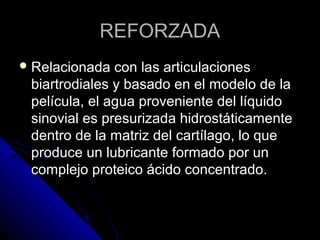 RREEFFOORRZZAADDAA 
RReellaacciioonnaaddaa ccoonn llaass aarrttiiccuullaacciioonneess 
bbiiaarrttrrooddiiaalleess yy bbaassaaddoo eenn eell mmooddeelloo ddee llaa 
ppeellííccuullaa,, eell aagguuaa pprroovveenniieennttee ddeell llííqquuiiddoo 
ssiinnoovviiaall eess pprreessuurriizzaaddaa hhiiddrroossttááttiiccaammeennttee 
ddeennttrroo ddee llaa mmaattrriizz ddeell ccaarrttííllaaggoo,, lloo qquuee 
pprroodduuccee uunn lluubbrriiccaannttee ffoorrmmaaddoo ppoorr uunn 
ccoommpplleejjoo pprrootteeiiccoo áácciiddoo ccoonncceennttrraaddoo.. 
 