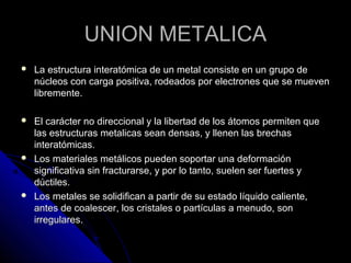 UUNNIIOONN MMEETTAALLIICCAA 
 LLaa eessttrruuccttuurraa iinntteerraattóómmiiccaa ddee uunn mmeettaall ccoonnssiissttee eenn uunn ggrruuppoo ddee 
nnúúcclleeooss ccoonn ccaarrggaa ppoossiittiivvaa,, rrooddeeaaddooss ppoorr eelleeccttrroonneess qquuee ssee mmuueevveenn 
lliibbrreemmeennttee.. 
 EEll ccaarráácctteerr nnoo ddiirreecccciioonnaall yy llaa lliibbeerrttaadd ddee llooss ááttoommooss ppeerrmmiitteenn qquuee 
llaass eessttrruuccttuurraass mmeettaalliiccaass sseeaann ddeennssaass,, yy lllleenneenn llaass bbrreecchhaass 
iinntteerraattóómmiiccaass.. 
 LLooss mmaatteerriiaalleess mmeettáálliiccooss ppuueeddeenn ssooppoorrttaarr uunnaa ddeeffoorrmmaacciióónn 
ssiiggnniiffiiccaattiivvaa ssiinn ffrraaccttuurraarrssee,, yy ppoorr lloo ttaannttoo,, ssuueelleenn sseerr ffuueerrtteess yy 
ddúúccttiilleess.. 
 LLooss mmeettaalleess ssee ssoolliiddiiffiiccaann aa ppaarrttiirr ddee ssuu eessttaaddoo llííqquuiiddoo ccaalliieennttee,, 
aanntteess ddee ccooaalleesscceerr,, llooss ccrriissttaalleess oo ppaarrttííccuullaass aa mmeennuuddoo,, ssoonn 
iirrrreegguullaarreess.. 
 