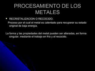PPRROOCCEESSAAMMIIEENNTTOO DDEE LLOOSS 
MMEETTAALLEESS 
 RREECCRRIISSTTAALLIIZZAACCIIOONN OO RREECCOOCCIIDDOO.. 
PPrroocceessoo ppoorr eell ccuuaall eell mmeettaall eess ccaalleennttaaddoo ppaarraa rreeccuuppeerraarr ssuu eessttaaddoo 
oorriiggiinnaall ddee bbaajjaa eenneerrggííaa.. 
LLaa ffoorrmmaa yy llaass pprrooppiieeddaaddeess ddeell mmeettaall ppuueeddeenn sseerr aalltteerraaddaass,, eenn ffoorrmmaa 
ssiinngguullaarr,, mmeeddiiaannttee eell ttrraabbaajjoo eenn ffrrííoo yy eell rreeccoocciiddoo.. 
 