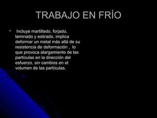 TTRRAABBAAJJOO EENN FFRRÍÍOO 
 IInncclluuyyee mmaarrttiillllaaddoo,, ffoorrjjaaddoo,, 
llaammiinnaaddoo yy eessttiirraaddoo,, iimmpplliiccaa 
ddeeffoorrmmaarr uunn mmeettaall mmááss aalllláá ddee ssuu 
rreessiisstteenncciiaa ddee ddeeffoorrmmaacciióónn ,, lloo 
qquuee pprroovvooccaa aallaarrggaammiieennttoo ddee llaass 
ppaarrttííccuullaass eenn llaa ddiirreecccciióónn ddeell 
eessffuueerrzzoo,, ssiinn ccaammbbiiooss eenn eell 
vvoolluummeenn ddee llaass ppaarrttííccuullaass.. 
 