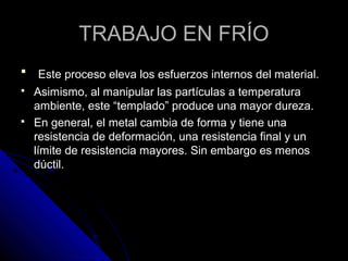 TTRRAABBAAJJOO EENN FFRRÍÍOO 
 EEssttee pprroocceessoo eelleevvaa llooss eessffuueerrzzooss iinntteerrnnooss ddeell mmaatteerriiaall.. 
 AAssiimmiissmmoo,, aall mmaanniippuullaarr llaass ppaarrttííccuullaass aa tteemmppeerraattuurraa 
aammbbiieennttee,, eessttee ““tteemmppllaaddoo”” pprroodduuccee uunnaa mmaayyoorr dduurreezzaa.. 
 EEnn ggeenneerraall,, eell mmeettaall ccaammbbiiaa ddee ffoorrmmaa yy ttiieennee uunnaa 
rreessiisstteenncciiaa ddee ddeeffoorrmmaacciióónn,, uunnaa rreessiisstteenncciiaa ffiinnaall yy uunn 
llíímmiittee ddee rreessiisstteenncciiaa mmaayyoorreess.. SSiinn eemmbbaarrggoo eess mmeennooss 
ddúúccttiill.. 
 