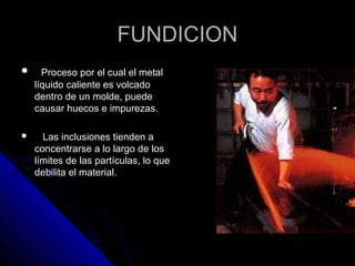 FFUUNNDDIICCIIOONN 
 PPrroocceessoo ppoorr eell ccuuaall eell mmeettaall 
llííqquuiiddoo ccaalliieennttee eess vvoollccaaddoo 
ddeennttrroo ddee uunn mmoollddee,, ppuueeddee 
ccaauussaarr hhuueeccooss ee iimmppuurreezzaass.. 
 LLaass iinncclluussiioonneess ttiieennddeenn aa 
ccoonncceennttrraarrssee aa lloo llaarrggoo ddee llooss 
llíímmiitteess ddee llaass ppaarrttííccuullaass,, lloo qquuee 
ddeebbiilliittaa eell mmaatteerriiaall.. 
 