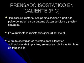 PPRREENNSSAADDOO IISSOOSSTTÁÁTTIICCOO EENN 
CCAALLIIEENNTTEE ((PPIICC)) 
 PPrroodduuccee uunn mmaatteerriiaall ccoonn ppaarrttííccuullaass ffiinnaass aa ppaarrttiirr ddee 
ppoollvvoo ddee mmeettaall,, eenn uunn eennttoorrnnoo ddee tteemmppeerraattuurraa yy pprreessiióónn 
eelleevvaaddaass.. 
 EEssttoo aauummeennttaa llaa rreessiisstteenncciiaa ggeenneerraall ddeell mmeettaall.. 
 AA ffiinn ddee ooppttiimmiizzaarr llooss mmeettaalleess ppaarraa ddiiffeerreenntteess 
aapplliiccaacciioonneess ddee iimmppllaanntteess,, ssee eemmpplleeaann ddiissttiinnttaass ttééccnniiccaass 
ddee ffaabbrriiccaacciióónn.. 
 