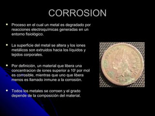 CCOORRRROOSSIIOONN 
 PPrroocceessoo eenn eell ccuuaall uunn mmeettaall eess ddeeggrraaddaaddoo ppoorr 
rreeaacccciioonneess eelleeccttrrooqquuíímmiiccaass ggeenneerraaddaass eenn uunn 
eennttoorrnnoo ffiissiioollóóggiiccoo.. 
 LLaa ssuuppeerrffiicciiee ddeell mmeettaall ssee aalltteerraa yy llooss iioonneess 
mmeettáálliiccooss ssoonn eexxttrruuiiddooss hhaacciiaa llooss llííqquuiiddooss yy 
tteejjiiddooss ccoorrppoorraalleess.. 
 PPoorr ddeeffiinniicciióónn,, uunn mmaatteerriiaall qquuee lliibbeerraa uunnaa 
ccoonncceennttrraacciioonn ddee iioonneess ssuuppeerriioorr aa 11006 ppoorr mmooll 
eess ccoorrrroossiibbllee,, mmiieennttrraass qquuee uunnoo qquuee lliibbeerraa 
mmeennooss eess llllaammaaddoo iinnmmuunnee aa llaa ccoorrrroossiióónn.. 
 TTooddooss llooss mmeettaalleess ssee ccoorrrrooeenn yy eell ggrraaddoo 
ddeeppeennddee ddee llaa ccoommppoossiicciióónn ddeell mmaatteerriiaall.. 
 