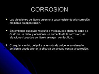 CCOORRRROOSSIIOONN 
 LLaass aalleeaacciioonneess ddee ttiittaanniioo ccrreeaann uunnaa ccaappaa rreessiisstteennttee aa llaa ccoorrrroossiióónn 
mmeeddiiaannttee aauuttooppaassiivvaacciióónn.. 
 SSiinn eemmbbaarrggoo ccuuaallqquuiieerr rraassgguuññoo oo mmeellllaa ppuueeddee aalltteerraarr llaa ccaappaa ddee 
óóxxiiddoo ddee uunn mmeettaall yy ooccaassiioonnaarr uunn aauummeennttoo ddee llaa ccoorrrroossiióónn;; llaass 
aalleeaacciioonneess bbaassaaddaass eenn ttiittaanniioo ssee rraayyaann ccoonn ffaacciilliiddaadd.. 
 CCuuaallqquuiieerr ccaammbbiioo ddeell ppHH yy llaa tteennssiióónn ddee ooxxííggeennoo eenn eell mmeeddiioo 
aammbbiieennttee ppuueeddee aalltteerraarr llaa eeffiiccaacciiaa ddee llaa ccaappaa ccoonnttrraa llaa ccoorrrroossiióónn.. 
 