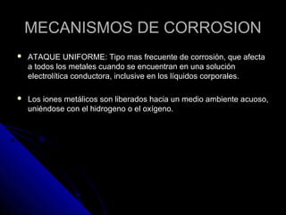 MMEECCAANNIISSMMOOSS DDEE CCOORRRROOSSIIOONN 
 AATTAAQQUUEE UUNNIIFFOORRMMEE:: TTiippoo mmaass ffrreeccuueennttee ddee ccoorrrroossiióónn,, qquuee aaffeeccttaa 
aa ttooddooss llooss mmeettaalleess ccuuaannddoo ssee eennccuueennttrraann eenn uunnaa ssoolluucciióónn 
eelleeccttrroollííttiiccaa ccoonndduuccttoorraa,, iinncclluussiivvee eenn llooss llííqquuiiddooss ccoorrppoorraalleess.. 
 LLooss iioonneess mmeettáálliiccooss ssoonn lliibbeerraaddooss hhaacciiaa uunn mmeeddiioo aammbbiieennttee aaccuuoossoo,, 
uunniiéénnddoossee ccoonn eell hhiiddrrooggeennoo oo eell ooxxííggeennoo.. 
 