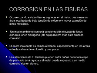 CORROSION EENN LLAASS FFIISSUURRAASS 
 OOccuurrrree ccuuaannddoo eexxiisstteenn ffiissuurraass oo ggrriieettaass eenn eell mmeettaall,, qquuee ccrreeaann uunn 
áárreeaa llooccaalliizzaaddaa ddee bbaajjaa tteennssiióónn ddee ooxxííggeennoo yy mmaayyoorr eexxttrruussiióónn ddee 
iioonneess mmeettáálliiccooss.. 
 UUnn mmeeddiioo aammbbiieennttee ccoonn uunnaa ccoonncceennttrraacciióónn eelleevvaaddaa ddee iioonneess 
cclloorruurroo oo iioonneess hhiiddrrooggeennoo ((ppHH bbaajjoo)) aacceelleerraa mmááss eessttee pprroocceessoo 
ccoorrrroossiivvoo.. 
 EEll aacceerroo iinnooxxiiddaabbllee eess eell mmááss aaffeeccttaaddoo,, eessppeecciiaallmmeennttee eenn llaass áárreeaass 
eennttrree llaa ccaabbeezzaa ddee uunn ttoorrnniilllloo yy uunnaa ppllaaccaa.. 
 LLaass aalleeaacciioonneess ddee TTii ttaammbbiieenn ppuueeddeenn ssuuffrriirr ddaaññooss ccuuaannddoo llaa ccaappaa 
ddee ppaassiivvaaddoo eessttáá rraayyaaddaa yy eell mmeettaall qquueeddaa eexxppuueessttoo aa uunn mmeeddiioo 
ccoorrrroossiivvoo rriiccoo eenn cclloorruurroo.. 
 