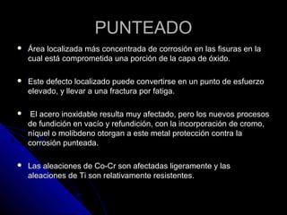 PPUUNNTTEEAADDOO 
 ÁÁrreeaa llooccaalliizzaaddaa mmááss ccoonncceennttrraaddaa ddee ccoorrrroossiióónn eenn llaass ffiissuurraass eenn llaa 
ccuuaall eessttáá ccoommpprroommeettiiddaa uunnaa ppoorrcciióónn ddee llaa ccaappaa ddee óóxxiiddoo.. 
 EEssttee ddeeffeeccttoo llooccaalliizzaaddoo ppuueeddee ccoonnvveerrttiirrssee eenn uunn ppuunnttoo ddee eessffuueerrzzoo 
eelleevvaaddoo,, yy lllleevvaarr aa uunnaa ffrraaccttuurraa ppoorr ffaattiiggaa.. 
 EEll aacceerroo iinnooxxiiddaabbllee rreessuullttaa mmuuyy aaffeeccttaaddoo,, ppeerroo llooss nnuueevvooss pprroocceessooss 
ddee ffuunnddiicciióónn eenn vvaaccííoo yy rreeffuunnddiicciióónn,, ccoonn llaa iinnccoorrppoorraacciióónn ddee ccrroommoo,, 
nnííqquueell oo mmoolliibbddeennoo oottoorrggaann aa eessttee mmeettaall pprrootteecccciióónn ccoonnttrraa llaa 
ccoorrrroossiióónn ppuunntteeaaddaa.. 
 LLaass aalleeaacciioonneess ddee CCoo--CCrr ssoonn aaffeeccttaaddaass lliiggeerraammeennttee yy llaass 
aalleeaacciioonneess ddee TTii ssoonn rreellaattiivvaammeennttee rreessiisstteenntteess.. 
 