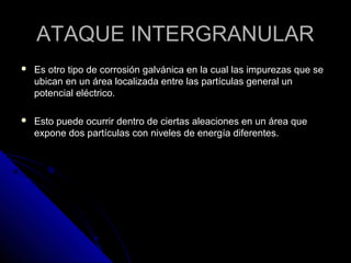 AATTAAQQUUEE IINNTTEERRGGRRAANNUULLAARR 
 EEss oottrroo ttiippoo ddee ccoorrrroossiióónn ggaallvváánniiccaa eenn llaa ccuuaall llaass iimmppuurreezzaass qquuee ssee 
uubbiiccaann eenn uunn áárreeaa llooccaalliizzaaddaa eennttrree llaass ppaarrttííccuullaass ggeenneerraall uunn 
ppootteenncciiaall eellééccttrriiccoo.. 
 EEssttoo ppuueeddee ooccuurrrriirr ddeennttrroo ddee cciieerrttaass aalleeaacciioonneess eenn uunn áárreeaa qquuee 
eexxppoonnee ddooss ppaarrttííccuullaass ccoonn nniivveelleess ddee eenneerrggííaa ddiiffeerreenntteess.. 
 