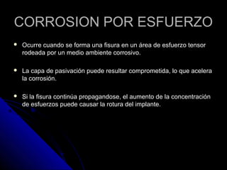 CCOORRRROOSSIIOONN PPOORR EESSFFUUEERRZZOO 
 OOccuurrrree ccuuaannddoo ssee ffoorrmmaa uunnaa ffiissuurraa eenn uunn áárreeaa ddee eessffuueerrzzoo tteennssoorr 
rrooddeeaaddaa ppoorr uunn mmeeddiioo aammbbiieennttee ccoorrrroossiivvoo.. 
 LLaa ccaappaa ddee ppaassiivvaacciióónn ppuueeddee rreessuullttaarr ccoommpprroommeettiiddaa,, lloo qquuee aacceelleerraa 
llaa ccoorrrroossiióónn.. 
 SSii llaa ffiissuurraa ccoonnttiinnúúaa pprrooppaaggaannddoossee,, eell aauummeennttoo ddee llaa ccoonncceennttrraacciióónn 
ddee eessffuueerrzzooss ppuueeddee ccaauussaarr llaa rroottuurraa ddeell iimmppllaannttee.. 
 