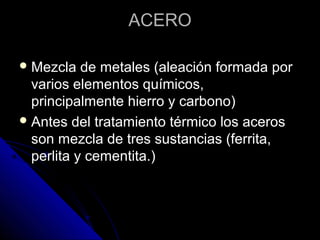 AACCEERROO 
MMeezzccllaa ddee mmeettaalleess ((aalleeaacciióónn ffoorrmmaaddaa ppoorr 
vvaarriiooss eelleemmeennttooss qquuíímmiiccooss,, 
pprriinncciippaallmmeennttee hhiieerrrroo yy ccaarrbboonnoo)) 
AAnntteess ddeell ttrraattaammiieennttoo ttéérrmmiiccoo llooss aacceerrooss 
ssoonn mmeezzccllaa ddee ttrreess ssuussttaanncciiaass ((ffeerrrriittaa,, 
ppeerrlliittaa yy cceemmeennttiittaa..)) 
 