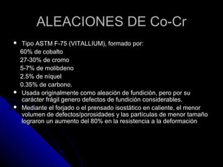 AALLEEAACCIIOONNEESS DDEE CCoo--CCrr 
 TTiippoo AASSTTMM FF--7755 ((VVIITTAALLLLIIUUMM)),, ffoorrmmaaddoo ppoorr:: 
6600%% ddee ccoobbaallttoo 
2277--3300%% ddee ccrroommoo 
55--77%% ddee mmoolliibbddeennoo 
22..55%% ddee nnííqquueell 
00..3355%% ddee ccaarrbboonnoo.. 
 UUssaaddaa oorriiggiinnaallmmeennttee ccoommoo aalleeaacciióónn ddee ffuunnddiicciióónn,, ppeerroo ppoorr ssuu 
ccaarráácctteerr ffrráággiill ggeenneerroo ddeeffeeccttooss ddee ffuunnddiicciióónn ccoonnssiiddeerraabblleess.. 
 MMeeddiiaannttee eell ffoorrjjaaddoo oo eell pprreennssaaddoo iissoossttááttiiccoo eenn ccaalliieennttee,, eell mmeennoorr 
vvoolluummeenn ddee ddeeffeeccttooss//ppoorroossiiddaaddeess yy llaass ppaarrttííccuullaass ddee mmeennoorr ttaammaaññoo 
llooggrraarroonn uunn aauummeennttoo ddeell 8800%% eenn llaa rreessiisstteenncciiaa aa llaa ddeeffoorrmmaacciióónn 
 