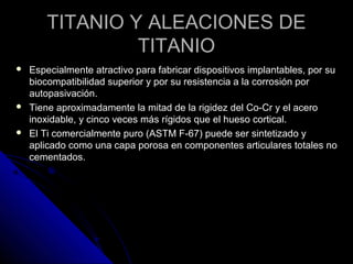 TITANIO YY AALLEEAACCIIOONNEESS DDEE 
TTIITTAANNIIOO 
 EEssppeecciiaallmmeennttee aattrraaccttiivvoo ppaarraa ffaabbrriiccaarr ddiissppoossiittiivvooss iimmppllaannttaabblleess,, ppoorr ssuu 
bbiiooccoommppaattiibbiilliiddaadd ssuuppeerriioorr yy ppoorr ssuu rreessiisstteenncciiaa aa llaa ccoorrrroossiióónn ppoorr 
aauuttooppaassiivvaacciióónn.. 
 TTiieennee aapprrooxxiimmaaddaammeennttee llaa mmiittaadd ddee llaa rriiggiiddeezz ddeell CCoo--CCrr yy eell aacceerroo 
iinnooxxiiddaabbllee,, yy cciinnccoo vveecceess mmááss rrííggiiddooss qquuee eell hhuueessoo ccoorrttiiccaall.. 
 EEll TTii ccoommeerrcciiaallmmeennttee ppuurroo ((AASSTTMM FF--6677)) ppuueeddee sseerr ssiinntteettiizzaaddoo yy 
aapplliiccaaddoo ccoommoo uunnaa ccaappaa ppoorroossaa eenn ccoommppoonneenntteess aarrttiiccuullaarreess ttoottaalleess nnoo 
cceemmeennttaaddooss.. 
 