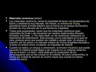  MMaatteerriiaalleess cceerráámmiiccooss [[eeddiittaarr]] 
 LLooss mmaatteerriiaalleess cceerráámmiiccooss,, ttiieenneenn llaa pprrooppiieeddaadd ddee tteenneerr uunnaa tteemmppeerraattuurraa ddee 
ffuussiióónn yy rreessiisstteenncciiaa mmuuyy eelleevvaaddaa.. AAssii mmiissmmoo,, ssuu mmóódduulloo ddee YYoouunngg 
((ppeennddiieennttee hhaassttaa eell llíímmiittee eelláássttiiccoo qquuee ssee ffoorrmmaa eenn uunn eennssaayyoo ddee ttrraacccciióónn)) 
ttaammbbiiéénn ééss mmuuyy eelleevvaaddoo ((ééss lloo qquuee llllaammaammooss ffrraaggiilliiddaadd)).. 
 TTooddaass eessttaa pprrooppiieeddaaddeess,, hhaacceenn qquuee llooss mmaatteerriiaalleess cceerráámmiiccooss sseeaann 
iimmppoossiibblleess ddee ffuunnddiirr yy ddee mmeeccaanniizzaarr ppoorr mmeeddiiooss ttrraaddiicciioonnaalleess ((ffrreessaaddoo,, 
ttoorrnneeaaddoo,, bbrroocchhaaddoo......)).. PPoorr eessttaa rraazzóónn,, eenn llaass cceerráámmiiccaass rreeaalliizzaammooss uunn 
ttrraattaammiieennttoo ddee ssiinntteerriizzaacciióónn.. EEssttee pprroocceessoo,, ppoorr llaa nnaattuurraalleezzaa eenn llaa qquuaall ssee 
ccrreeaa,, pprroodduuccee ppoorrooss qquuee ppuueeddeenn sseerr vviissiibblleess aa ssiimmppllee vviissttaa.. UUnn eennssaayyoo aa 
ttrraacccciióónn,, ppoorr llooss ppoorrooss yy uunn eelleevvaaddoo mmóódduulloo ddee YYoouunngg ((ffrraaggiilliiddaadd eelleevvaaddaa)) yy 
aall tteenneerr uunn eennllaaccee iióónniiccoo ccoovvaalleennttee,, ééss iimmppoossiibbllee ddee rreeaalliizzaarr.. 
 CCuuaannddoo ssee rreeaalliizzaa uunn eennssaayyoo aa ccoommpprreessiióónn,, llaa tteennssiióónn mmeeccáánniiccaa qquuee ppuueeddee 
aagguuaannttaarr eell mmaatteerriiaall ppuueeddee lllleeggaarr aa sseerr ssuuppeerriioorr eenn uunn mmaatteerriiaall cceerráámmiiccoo 
qquuee eenn eell aacceerroo.. LLaa rraazzóónn,, vviieennee ddaaddaa ppoorr llaa ccoommpprreessiióónn ddee llooss 
ppoorrooss//aagguujjeerrooss qquuee ssee hhaann ccrreeaaddoo eenn eell mmaatteerriiaall.. AAll eessttooss ccoommpprriimmiirrllooss,, llaa 
ffuueerrzzaa ppoorr uunniiddaadd ddee sseecccciióónn eess mmuucchhoo mmaayyoorr qquuee ccuuaannddoo ssee hhaabbííaann 
ccrreeaaddoo llooss ppoorrooss 
 