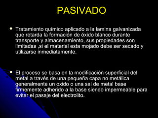 PPAASSIIVVAADDOO 
 TTrraattaammiieennttoo qquuíímmiiccoo aapplliiccaaddoo aa llaa llaammiinnaa ggaallvvaanniizzaaddaa 
qquuee rreettaarrddaa llaa ffoorrmmaacciióónn ddee óóxxiiddoo bbllaannccoo dduurraannttee 
ttrraannssppoorrttee yy aallmmaacceennaammiieennttoo,, ssuuss pprrooppiieeddaaddeess ssoonn 
lliimmiittaaddaass ,,ssii eell mmaatteerriiaall eessttaa mmoojjaaddoo ddeebbee sseerr sseeccaaddoo yy 
uuttiilliizzaarrssee iinnmmeeddiiaattaammeennttee.. 
 EEll pprroocceessoo ssee bbaassaa eenn llaa mmooddiiffiiccaacciióónn ssuuppeerrffiicciiaall ddeell 
mmeettaall aa ttrraavvééss ddee uunnaa ppeeqquueeññaa ccaappaa nnoo mmeettáálliiccaa 
ggeenneerraallmmeennttee uunn ooxxiiddoo oo uunnaa ssaall ddee mmeettaall bbaassee 
ffiirrmmeemmeennttee aaddhheerriiddoo aa llaa bbaassee ssiieennddoo iimmppeerrmmeeaabbllee ppaarraa 
eevviittaarr eell ppaassaajjee ddeell eelleeccttrroolliittoo.. 
 
