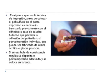  Cualquiera que sea la técnica
de impresión, antes de colocar
el polisulfuro en el porta
impresión es necesario
barnizarlo previamente con el
adhesivo a base de caucho
butileno que permita la
adhesión del polisulfuro al
portaimpresión individual, que
puede ser fabricado de resina
acrílica o placas plásticas.
 Si se usa hule de consistencia
regular, se deposita el
portaimpresión adecuado y se
coloca en la boca.
 