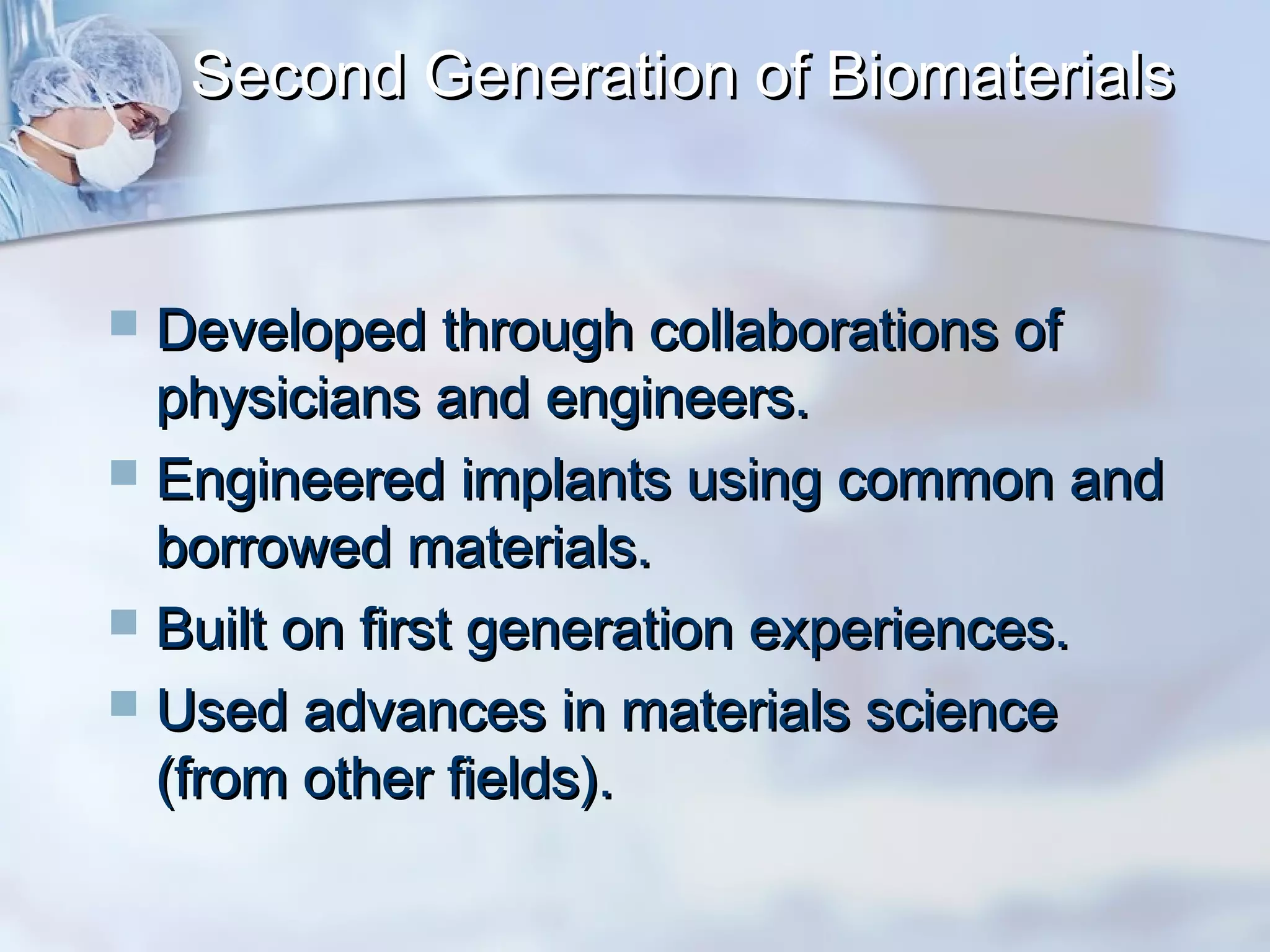 Second Generation of BiomaterialsSecond Generation of Biomaterials
 Developed through collaborations ofDeveloped through collaborations of
physicians and engineers.physicians and engineers.
 Engineered implants using common andEngineered implants using common and
borrowed materials.borrowed materials.
 Built on first generation experiences.Built on first generation experiences.
 Used advances in materials scienceUsed advances in materials science
(from other fields).(from other fields).
 