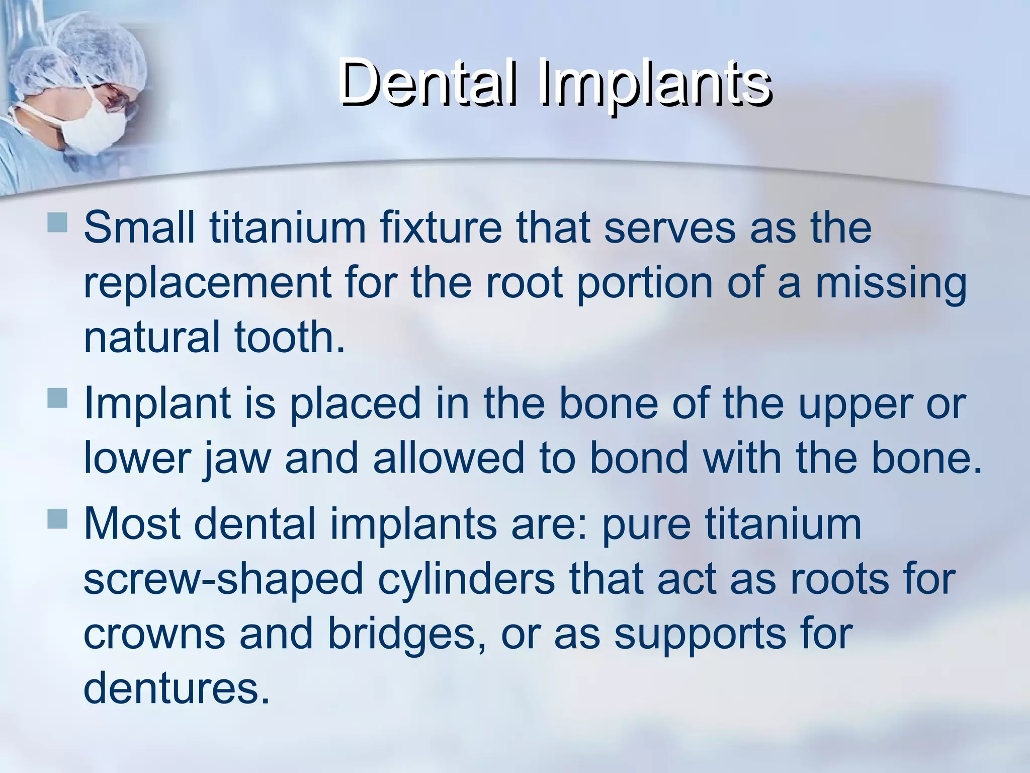  Small titanium fixture that serves as the
replacement for the root portion of a missing
natural tooth.
 Implant is placed in the bone of the upper or
lower jaw and allowed to bond with the bone.
 Most dental implants are: pure titanium
screw-shaped cylinders that act as roots for
crowns and bridges, or as supports for
dentures.
Dental ImplantsDental Implants
 